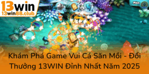 Kham Pha Game Vui Ca San Moi Doi Thuong 13Win Dinh Nhat Nam 20250